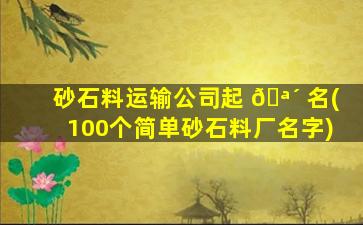 砂石料运输公司起 🪴 名(100个简单砂石料厂名字)